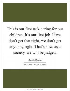 This is our first task-caring for our children. It’s our first job. If we don’t get that right, we don’t get anything right. That’s how, as a society, we will be judged Picture Quote #1