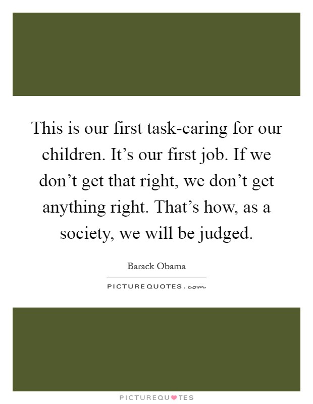 This is our first task-caring for our children. It's our first job. If we don't get that right, we don't get anything right. That's how, as a society, we will be judged. Picture Quote #1