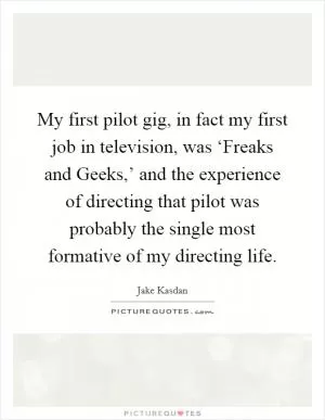 My first pilot gig, in fact my first job in television, was ‘Freaks and Geeks,’ and the experience of directing that pilot was probably the single most formative of my directing life Picture Quote #1