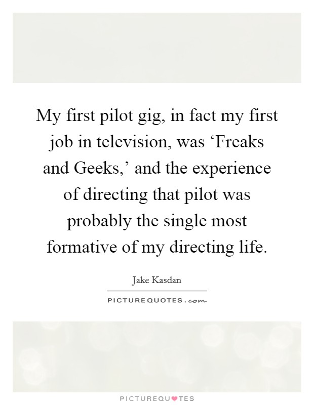 My first pilot gig, in fact my first job in television, was ‘Freaks and Geeks,' and the experience of directing that pilot was probably the single most formative of my directing life. Picture Quote #1