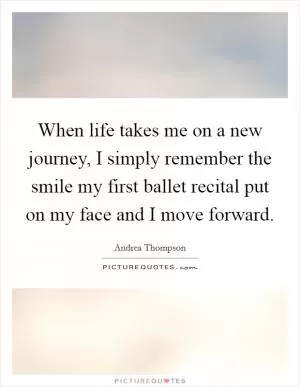 When life takes me on a new journey, I simply remember the smile my first ballet recital put on my face and I move forward Picture Quote #1
