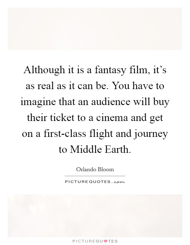 Although it is a fantasy film, it's as real as it can be. You have to imagine that an audience will buy their ticket to a cinema and get on a first-class flight and journey to Middle Earth. Picture Quote #1