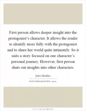 First person allows deeper insight into the protagonist’s character. It allows the reader to identify more fully with the protagonist and to share her world quite intimately. So it suits a story focused on one character’s personal journey. However, first person shuts out insights into other characters Picture Quote #1