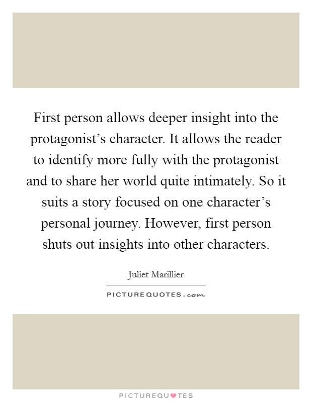 First person allows deeper insight into the protagonist's character. It allows the reader to identify more fully with the protagonist and to share her world quite intimately. So it suits a story focused on one character's personal journey. However, first person shuts out insights into other characters. Picture Quote #1