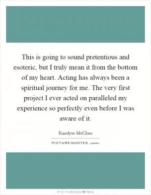 This is going to sound pretentious and esoteric, but I truly mean it from the bottom of my heart. Acting has always been a spiritual journey for me. The very first project I ever acted on paralleled my experience so perfectly even before I was aware of it Picture Quote #1