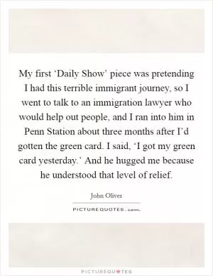 My first ‘Daily Show’ piece was pretending I had this terrible immigrant journey, so I went to talk to an immigration lawyer who would help out people, and I ran into him in Penn Station about three months after I’d gotten the green card. I said, ‘I got my green card yesterday.’ And he hugged me because he understood that level of relief Picture Quote #1