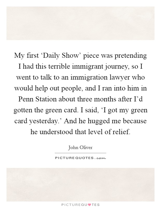 My first ‘Daily Show' piece was pretending I had this terrible immigrant journey, so I went to talk to an immigration lawyer who would help out people, and I ran into him in Penn Station about three months after I'd gotten the green card. I said, ‘I got my green card yesterday.' And he hugged me because he understood that level of relief. Picture Quote #1