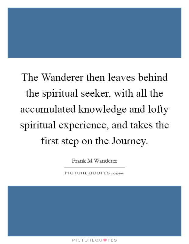 The Wanderer then leaves behind the spiritual seeker, with all the accumulated knowledge and lofty spiritual experience, and takes the first step on the Journey. Picture Quote #1