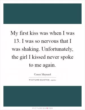 My first kiss was when I was 13. I was so nervous that I was shaking. Unfortunately, the girl I kissed never spoke to me again Picture Quote #1