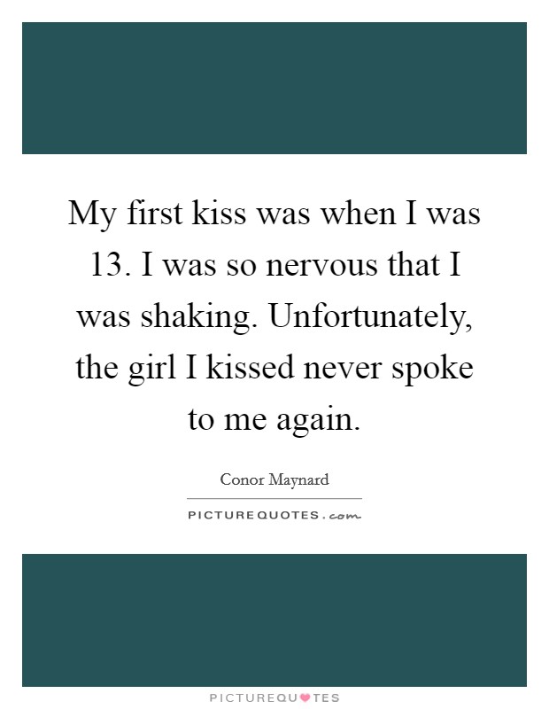 My first kiss was when I was 13. I was so nervous that I was shaking. Unfortunately, the girl I kissed never spoke to me again. Picture Quote #1