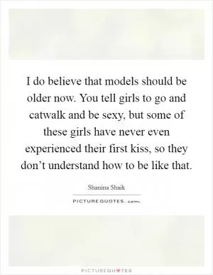 I do believe that models should be older now. You tell girls to go and catwalk and be sexy, but some of these girls have never even experienced their first kiss, so they don’t understand how to be like that Picture Quote #1