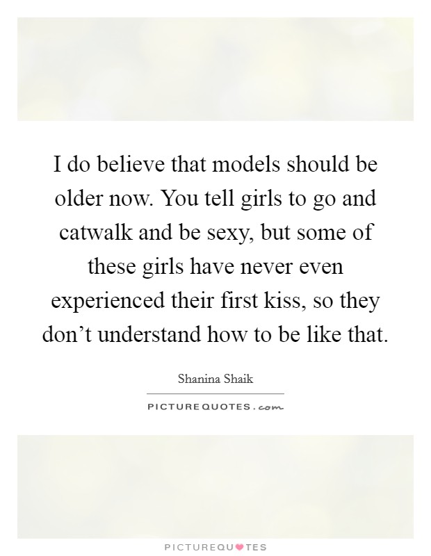 I do believe that models should be older now. You tell girls to go and catwalk and be sexy, but some of these girls have never even experienced their first kiss, so they don't understand how to be like that. Picture Quote #1