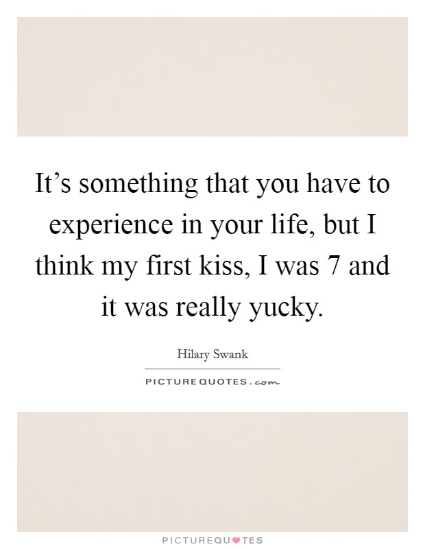 It's something that you have to experience in your life, but I think my first kiss, I was 7 and it was really yucky. Picture Quote #1