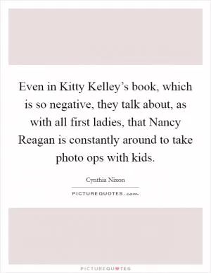 Even in Kitty Kelley’s book, which is so negative, they talk about, as with all first ladies, that Nancy Reagan is constantly around to take photo ops with kids Picture Quote #1