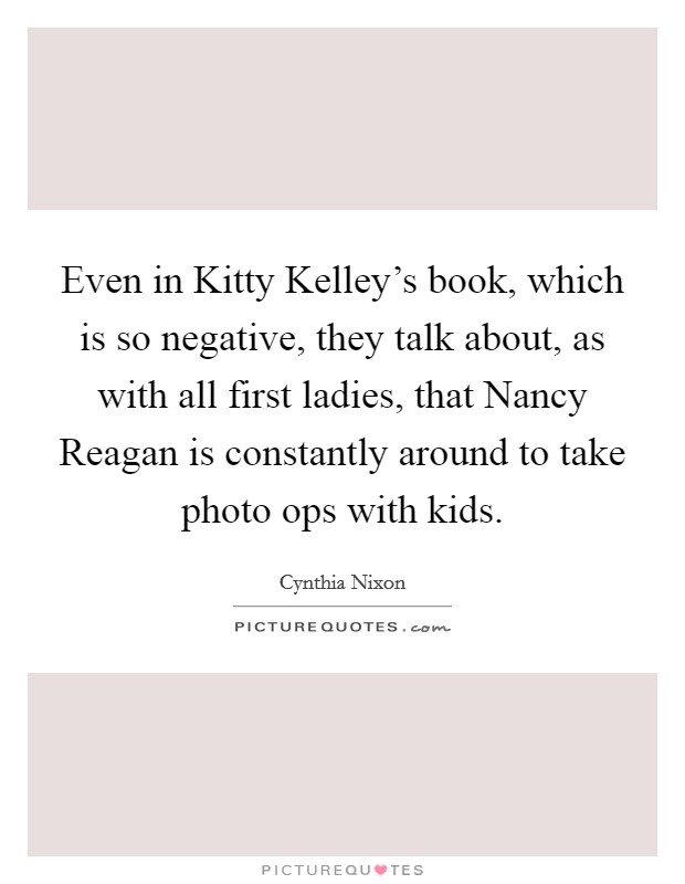 Even in Kitty Kelley's book, which is so negative, they talk about, as with all first ladies, that Nancy Reagan is constantly around to take photo ops with kids. Picture Quote #1