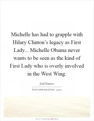 Michelle has had to grapple with Hilary Clinton’s legacy as First Lady... Michelle Obama never wants to be seen as the kind of First Lady who is overly involved in the West Wing Picture Quote #1