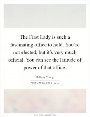 The First Lady is such a fascinating office to hold. You’re not elected, but it’s very much official. You can see the latitude of power of that office Picture Quote #1