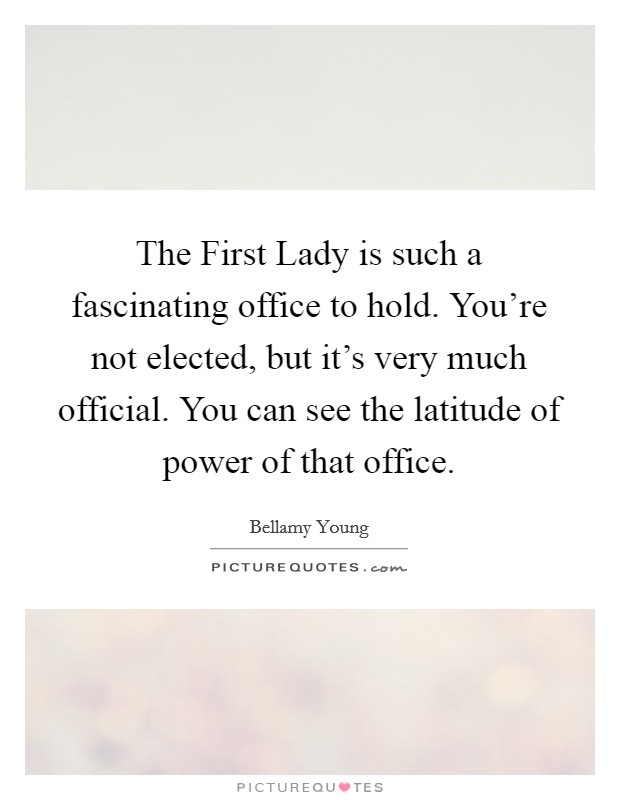 The First Lady is such a fascinating office to hold. You're not elected, but it's very much official. You can see the latitude of power of that office. Picture Quote #1