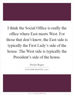 I think the Social Office is really the office where East meets West. For those that don’t know, the East side is typically the First Lady’s side of the house. The West side is typically the President’s side of the house Picture Quote #1