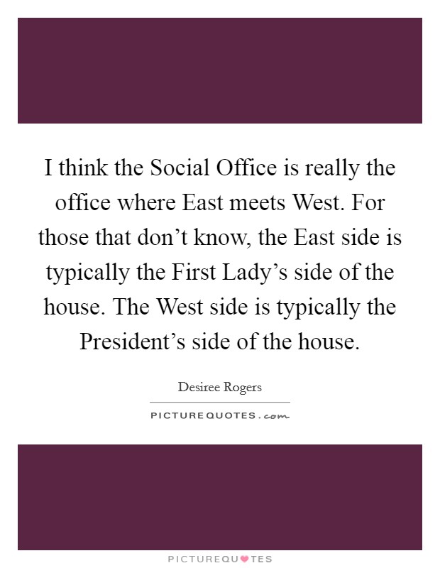 I think the Social Office is really the office where East meets West. For those that don't know, the East side is typically the First Lady's side of the house. The West side is typically the President's side of the house. Picture Quote #1
