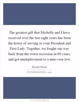The greatest gift that Michelle and I have received over the last eight years has been the honor of serving as your President and First Lady. Together, we fought our way back from the worst recession in 80 years, and got unemployment to a nine-year low Picture Quote #1