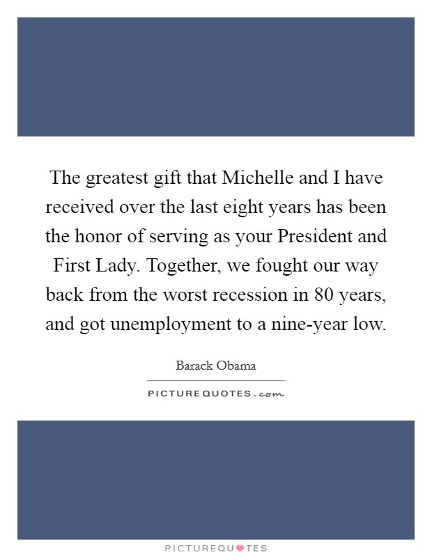 The greatest gift that Michelle and I have received over the last eight years has been the honor of serving as your President and First Lady. Together, we fought our way back from the worst recession in 80 years, and got unemployment to a nine-year low. Picture Quote #1