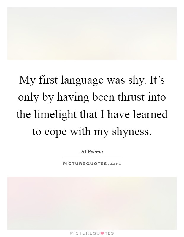 My first language was shy. It's only by having been thrust into the limelight that I have learned to cope with my shyness. Picture Quote #1