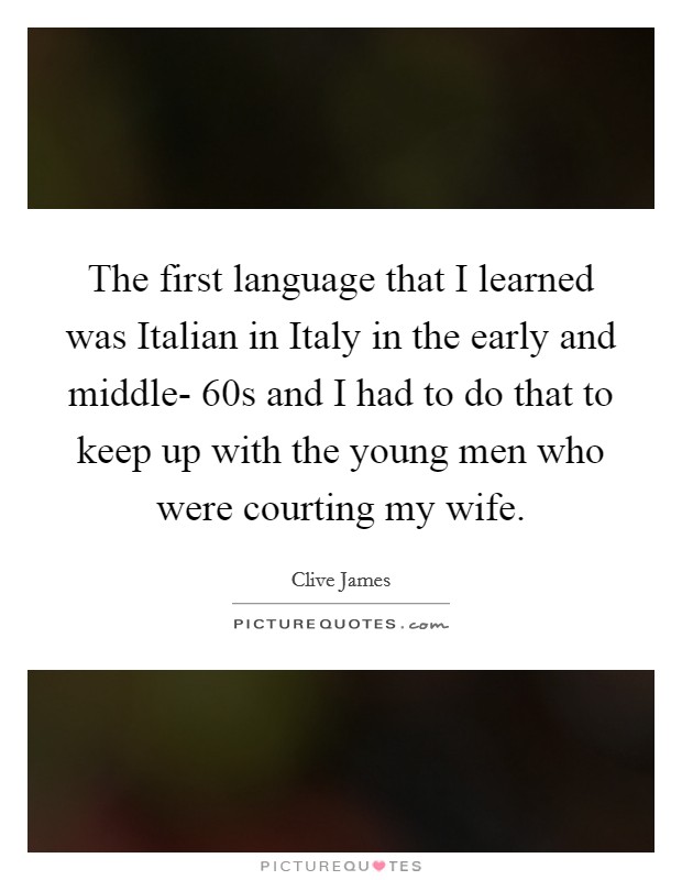 The first language that I learned was Italian in Italy in the early and middle- 60s and I had to do that to keep up with the young men who were courting my wife. Picture Quote #1