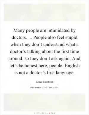 Many people are intimidated by doctors. ... People also feel stupid when they don’t understand what a doctor’s talking about the first time around, so they don’t ask again. And let’s be honest here, people. English is not a doctor’s first language Picture Quote #1