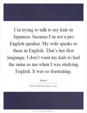 I’m trying to talk to my kids in Japanese, because I’m not a pro English speaker. My wife speaks to them in English. That’s her first language. I don’t want my kids to feel the same as me when I was studying English. It was so frustrating Picture Quote #1