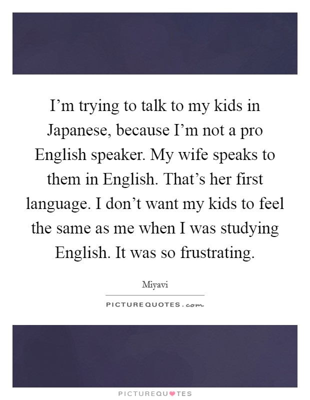 I'm trying to talk to my kids in Japanese, because I'm not a pro English speaker. My wife speaks to them in English. That's her first language. I don't want my kids to feel the same as me when I was studying English. It was so frustrating. Picture Quote #1