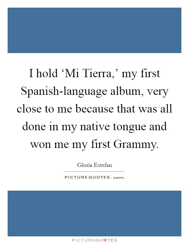 I hold ‘Mi Tierra,' my first Spanish-language album, very close to me because that was all done in my native tongue and won me my first Grammy. Picture Quote #1