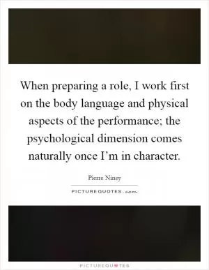 When preparing a role, I work first on the body language and physical aspects of the performance; the psychological dimension comes naturally once I’m in character Picture Quote #1