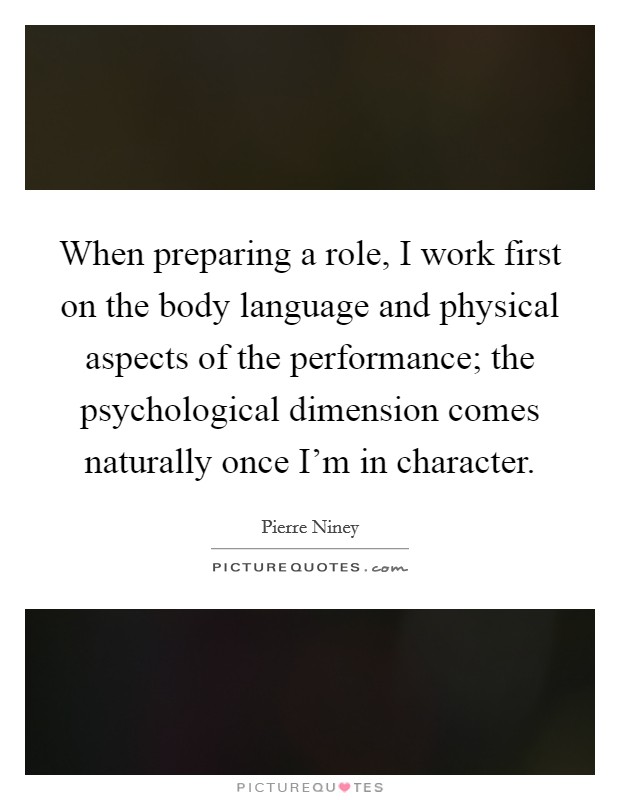 When preparing a role, I work first on the body language and physical aspects of the performance; the psychological dimension comes naturally once I'm in character. Picture Quote #1