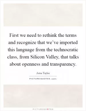 First we need to rethink the terms and recognize that we’ve imported this language from the technocratic class, from Silicon Valley, that talks about openness and transparency Picture Quote #1