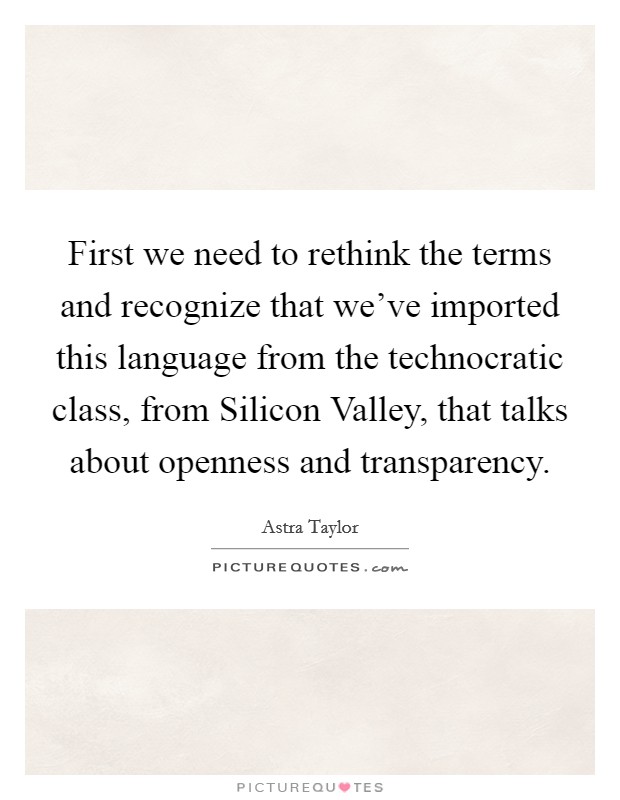 First we need to rethink the terms and recognize that we've imported this language from the technocratic class, from Silicon Valley, that talks about openness and transparency. Picture Quote #1