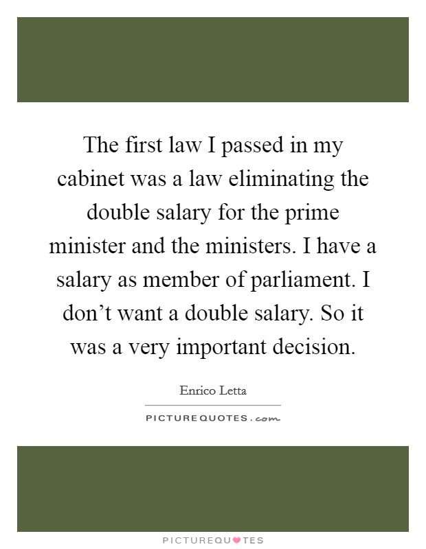 The first law I passed in my cabinet was a law eliminating the double salary for the prime minister and the ministers. I have a salary as member of parliament. I don't want a double salary. So it was a very important decision. Picture Quote #1