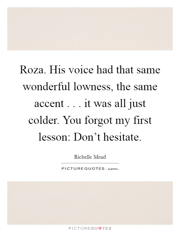 Roza. His voice had that same wonderful lowness, the same accent . . . it was all just colder. You forgot my first lesson: Don't hesitate. Picture Quote #1