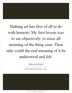 Making art has first of all to do with honesty. My first lesson was to see objectively, to erase all meaning of the thing seen. Then only could the real meaning of it be understood and felt Picture Quote #1