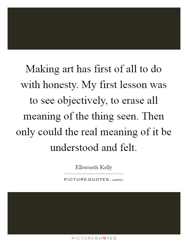 Making art has first of all to do with honesty. My first lesson was to see objectively, to erase all meaning of the thing seen. Then only could the real meaning of it be understood and felt. Picture Quote #1