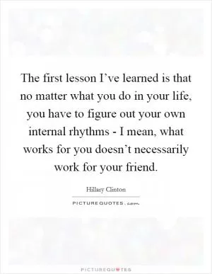 The first lesson I’ve learned is that no matter what you do in your life, you have to figure out your own internal rhythms - I mean, what works for you doesn’t necessarily work for your friend Picture Quote #1
