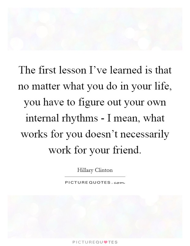 The first lesson I've learned is that no matter what you do in your life, you have to figure out your own internal rhythms - I mean, what works for you doesn't necessarily work for your friend. Picture Quote #1