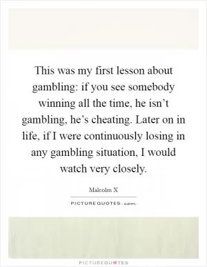 This was my first lesson about gambling: if you see somebody winning all the time, he isn’t gambling, he’s cheating. Later on in life, if I were continuously losing in any gambling situation, I would watch very closely Picture Quote #1