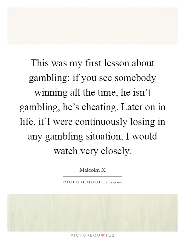 This was my first lesson about gambling: if you see somebody winning all the time, he isn't gambling, he's cheating. Later on in life, if I were continuously losing in any gambling situation, I would watch very closely. Picture Quote #1