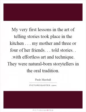 My very first lessons in the art of telling stories took place in the kitchen . . . my mother and three or four of her friends. . . told stories. . .with effortless art and technique. They were natural-born storytellers in the oral tradition Picture Quote #1