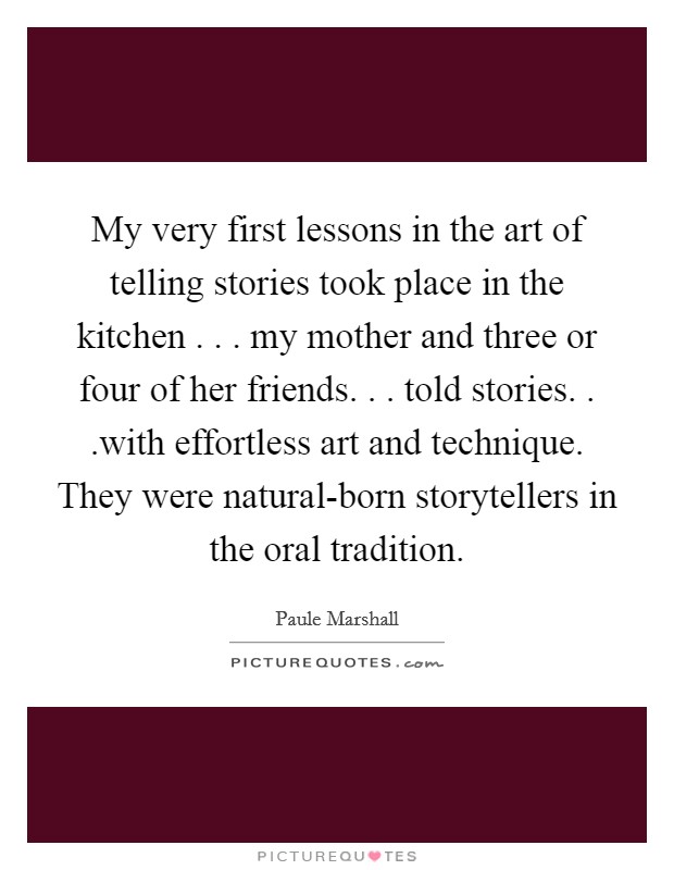My very first lessons in the art of telling stories took place in the kitchen . . . my mother and three or four of her friends. . . told stories. . .with effortless art and technique. They were natural-born storytellers in the oral tradition. Picture Quote #1