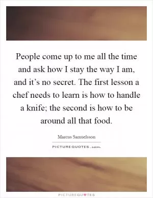 People come up to me all the time and ask how I stay the way I am, and it’s no secret. The first lesson a chef needs to learn is how to handle a knife; the second is how to be around all that food Picture Quote #1