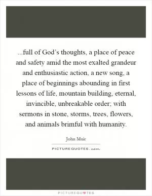 ...full of God’s thoughts, a place of peace and safety amid the most exalted grandeur and enthusiastic action, a new song, a place of beginnings abounding in first lessons of life, mountain building, eternal, invincible, unbreakable order; with sermons in stone, storms, trees, flowers, and animals brimful with humanity Picture Quote #1