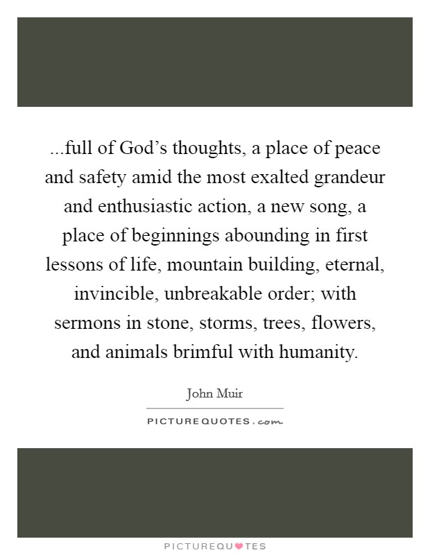 ...full of God's thoughts, a place of peace and safety amid the most exalted grandeur and enthusiastic action, a new song, a place of beginnings abounding in first lessons of life, mountain building, eternal, invincible, unbreakable order; with sermons in stone, storms, trees, flowers, and animals brimful with humanity. Picture Quote #1