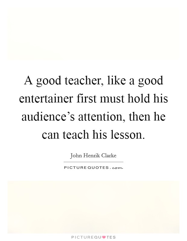 A good teacher, like a good entertainer first must hold his audience's attention, then he can teach his lesson. Picture Quote #1